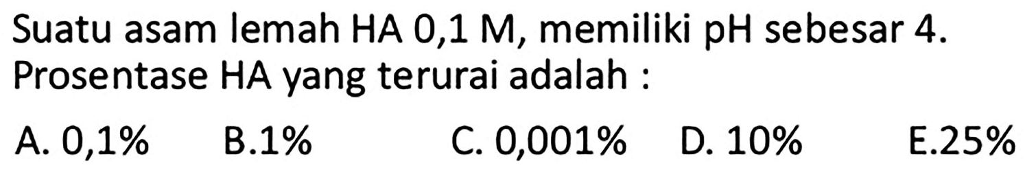 Suatu asam lemah HA 0,1 M, memiliki pH sebesar  4 .  Prosentase HA yang terurai adalah :
A.  0,1 % 
B.  1 % 
C.  0,001 % 
D.  10 % 
E.  25 % 