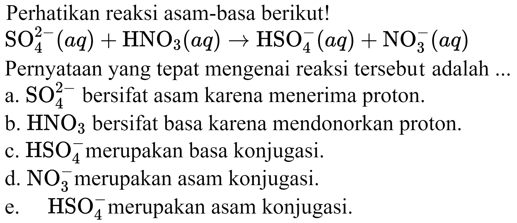 Perhatikan reaksi asam-basa berikut!  SO4^(2-)(a q)+HNO3(a q) -> HSO4^(-)(a q)+NO4^(-)(a q) 
Pernyataan yang tepat mengenai reaksi tersebut adalah ...
a.  SO4^(2-)  bersifat asam karena menerima proton.
b.  HNO3  bersifat basa karena mendonorkan proton.
c.  HSO4^(-) merupakan basa konjugasi.
d.  NO4^(-) merupakan asam konjugasi.
e.   HSO4^(-) merupakan asam konjugasi.