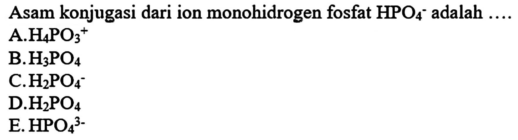 Asam konjugasi dari ion monohidrogen fosfat  HPO_(4)-  adalah  ... . 
A.  H_(4) PO_(3)^(+) 
B.  H_(3) PO_(4) 
C.  H_(2) PO_(4)^(-) 
D.  H_(2) PO_(4) 
E.  HPO_(4)/( )^(3-) 