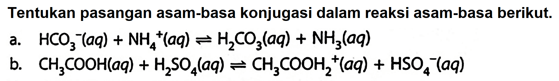 Tentukan pasangan asam-basa konjugasi dalam reaksi asam-basa berikut.
a.  HCO_(3)/( )^(-)(a q)+NH_(4)/( )^(+)(a q) leftharpoons H_(2) CO_(3)(a q)+NH_(3)(a q) 
b.  CH_(3) COOH(a q)+H_(2) SO_(4)(a q) leftharpoons CH_(3) COOH_(2)^(+)(a q)+HSO_(4)^(-)(a q) 