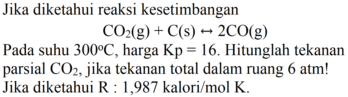 Jika diketahui reaksi kesetimbangan

CO2(g)+C(s) <--> 2 CO(g)

Pada suhu  300 C , harga  Kp=16 . Hitunglah tekanan parsial  CO2 , jika tekanan total dalam ruang  6 ~atm  ! Jika diketahui R : 1,987 kalori/mol K.