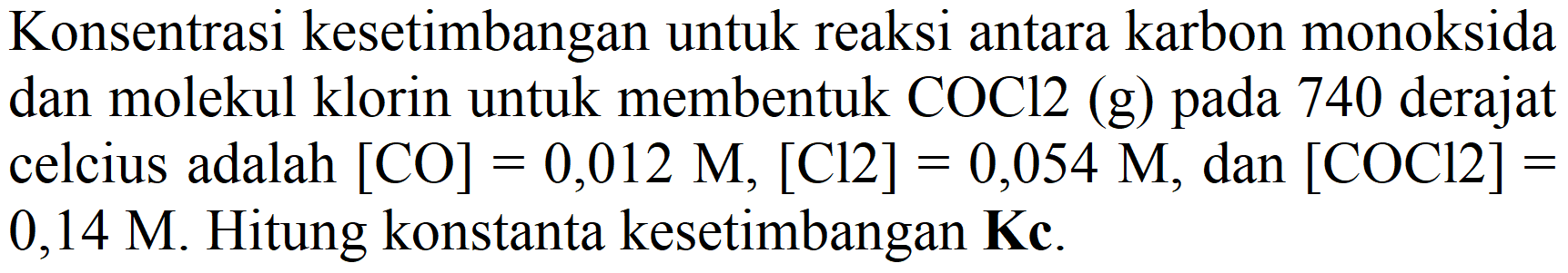 Konsentrasi kesetimbangan untuk reaksi antara karbon monoksida dan molekul klorin untuk membentuk  COCl 2  (g) pada 740 derajat celcius adalah  [CO]=0,012 M,[Cl 2]=0,054 M , dan  [COCl 2]=  0,14 M. Hitung konstanta kesetimbangan  {K c) .