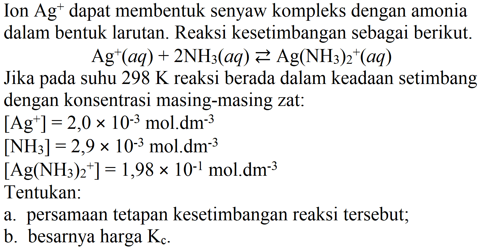 Ion  Ag^(+) dapat membentuk senyaw kompleks dengan amonia dalam bentuk larutan. Reaksi kesetimbangan sebagai berikut.
 Ag^(+)(a q)+2 NH3)(a q) left->s Ag(NH3))_(2)/( )^(+)(a q) 
Jika pada suhu  298 K  reaksi berada dalam keadaan setimbang dengan konsentrasi masing-masing zat:
 [Ag^(+)]=2,0 x 10^(-3) mol . dm^(-3) 
 [NH3)]=2,9 x 10^(-3) mol . dm^(-3) 
 [Ag(NH3))_(2)^(+)]=1,98 x 10^(-1) mol . dm^(-3) 
Tentukan:
a. persamaan tetapan kesetimbangan reaksi tersebut;
b. besarnya harga  Kc .