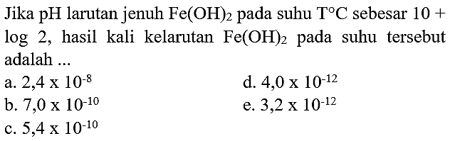 Jika pH larutan jenuh  Fe(OH)2  pada suhu  T C  sebesar  10+   log 2 , hasil kali kelarutan  Fe(OH)2  pada suhu tersebut adalah ...
a.  2,4 x 10^(-8) 
d.  4,0 x 10^(-12) 
b.  7,0 x 10^(-10) 
e.  3,2 x 10^(-12) 
c.  5,4 x 10^(-10) 