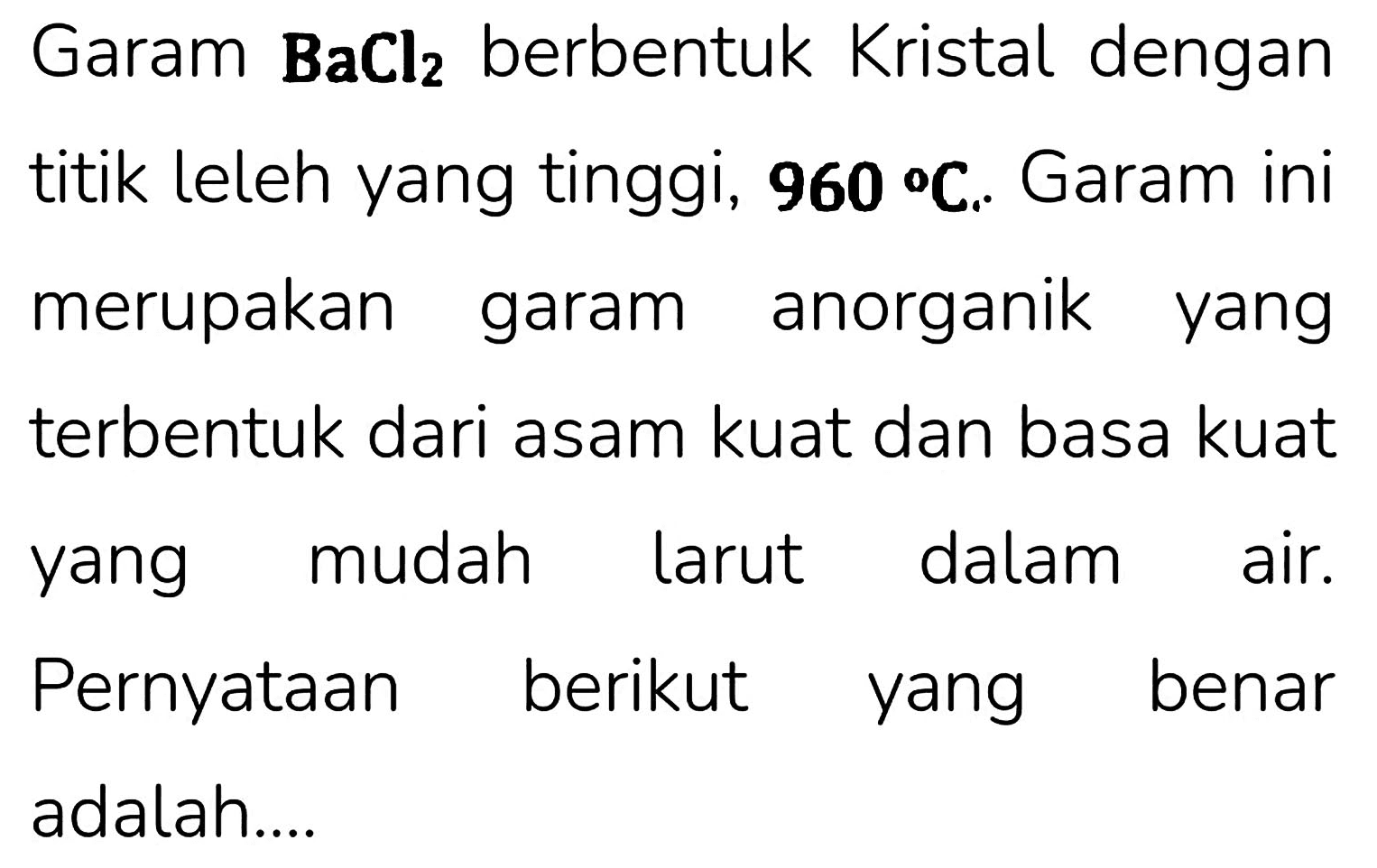 Garam  {B a C l)_(2)  berbentuk Kristal dengan titik leleh yang tinggi,  {9 6 0)/( ) C . Garam ini merupakan garam anorganik yang terbentuk dari asam kuat dan basa kuat yang mudah larut dalam air. Pernyataan berikut yang benar adalah....