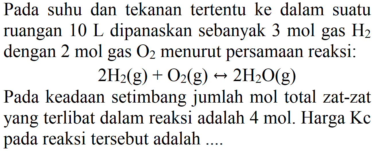 Pada suhu dan tekanan tertentu ke dalam suatu ruangan  10 ~L  dipanaskan sebanyak  3 mol  gas  H2  dengan  2 mol  gas  O2  menurut persamaan reaksi:

2 H2(g)+O2(g) <--> 2 H2 O(g)

Pada keadaan setimbang jumlah mol total zat-zat yang terlibat dalam reaksi adalah  4 mol . Harga Kc pada reaksi tersebut adalah ....