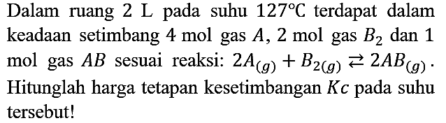 Dalam ruang 2 L pada suhu 127 C terdapat dalam keadaan setimbang 4 mol gas A, 2 mol gas B2 dan 1 mol gas AB sesuai reaksi:  2A (g) + B2 (g) <=> 2AB (g). Hitunglah harga tetapan kesetimbangan Kc pada suhu tersebut!