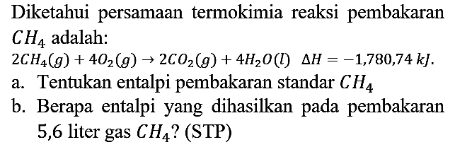 Diketahui persamaan termokimia reaksi pembakaran CH4 adalah : 2 CH4 (g) + 4 O2 (g) - > 2 CO2 (g) + 4 H2O (l) delta H=-1,780,74 kJ.
a. Tentukan entalpi pembakaran standar CH4 b. Berapa entalpi yang dihasilkan pada pembakaran 5,6 liter gas CH4? (STP) 