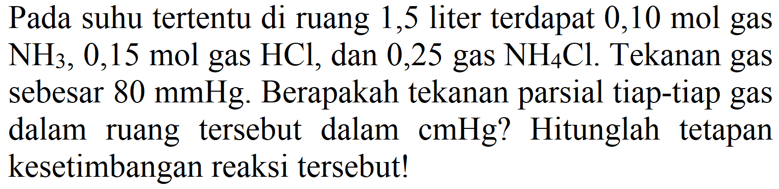 Pada suhu tertentu di ruang 1,5 liter terdapat  0,10 mol  gas  NH3), 0,15  mol gas  HCl , dan 0,25 gas  NH_(4) Cl . Tekanan gas sebesar  80 mmHg . Berapakah tekanan parsial tiap-tiap gas dalam ruang tersebut dalam  cmHg  ? Hitunglah tetapan kesetimbangan reaksi tersebut!