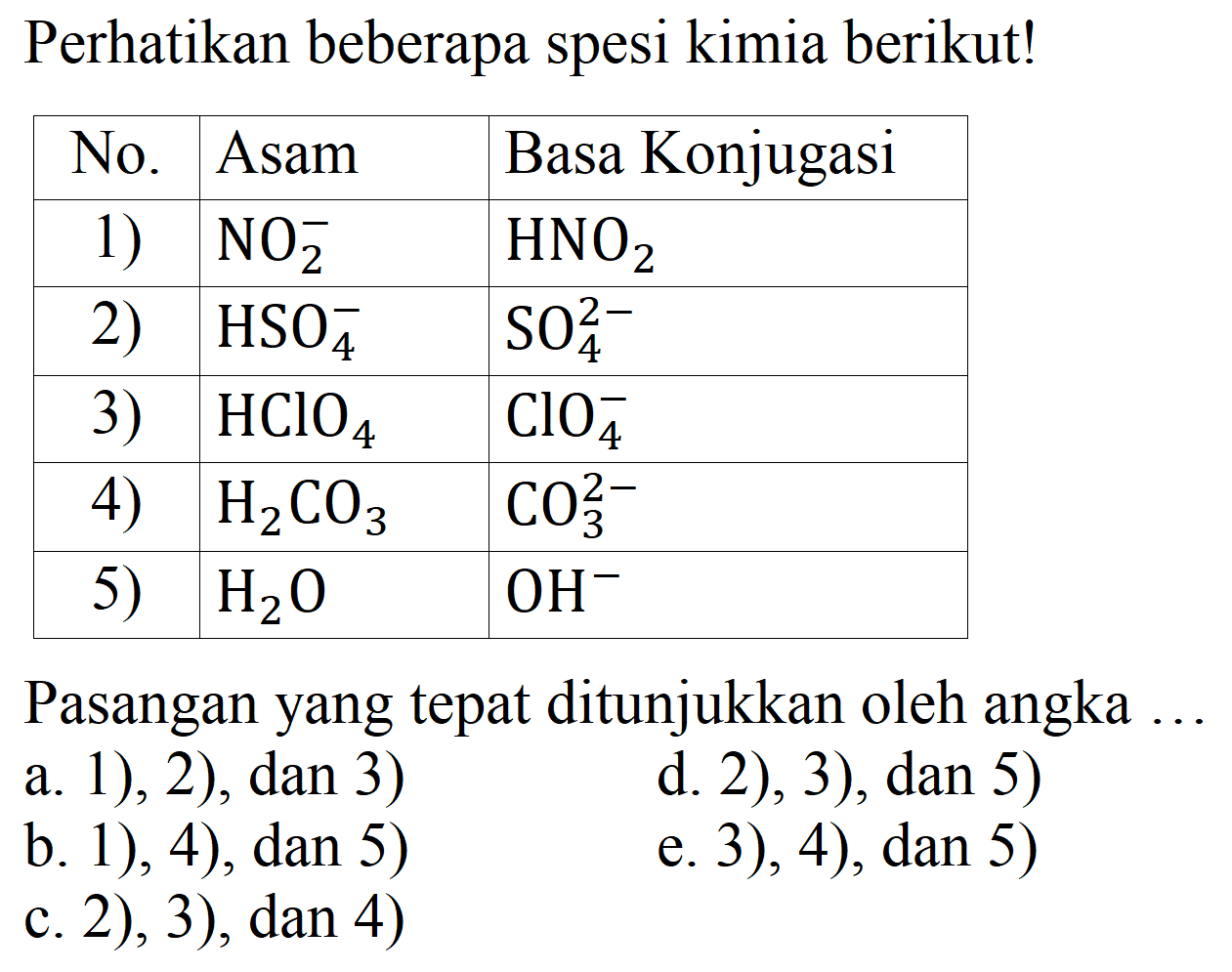 Perhatikan beberapa spesi kimia berikut!

 No.  Asam  Basa Konjugasi 
 1)   NO_(2)^(-)    HNO_(2)  
 2)   HSO_(4)^(-)    SO_(4)^(2-)  
 3 )    HClO_(4)    ClO_(4)^(-)  
 4)   H_(2) CO_(3)    CO_(3)^(2-)  
 5)   H_(2) O    OH^(-)  


Pasangan yang tepat ditunjukkan oleh angka ..
a. 1), 2), dan 3)
d. 2), 3), dan 5)
b. 1), 4), dan 5)
e. 3), 4), dan 5)
c. 2), 3), dan 4)