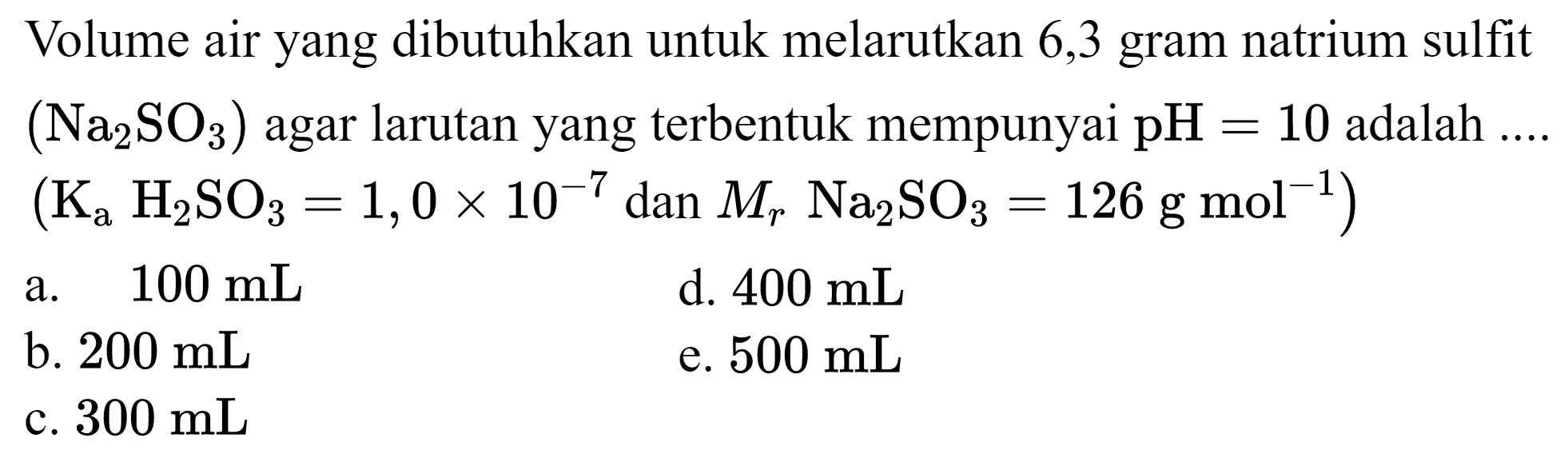 Volume air yang dibutuhkan untuk melarutkan 6,3 gram natrium sulfit  (Na_(2) SO_(3))  agar larutan yang terbentuk mempunyai  pH=10  adalah ....  (K_(a) H_(2) SO_(3)=1,0 x 10^(-7) dan M_(r) Na_(2) SO_(3)=126 ~g ~mol^(-1)) 
a.  100 ~mL 
d.  400 ~mL 
b.  200 ~mL 
e.  500 ~mL 
c.  300 ~mL 