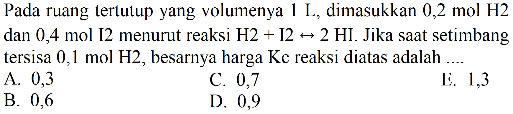 Pada ruang tertutup yang volumenya  1 ~L , dimasukkan  0,2 mol H 2  dan 0,4 mol I 2 menurut reaksi  H 2+I 2 <--> 2 HI . Jika saat setimbang tersisa  0,1 mol H 2 , besarnya harga  Kc  reaksi diatas adalah ....