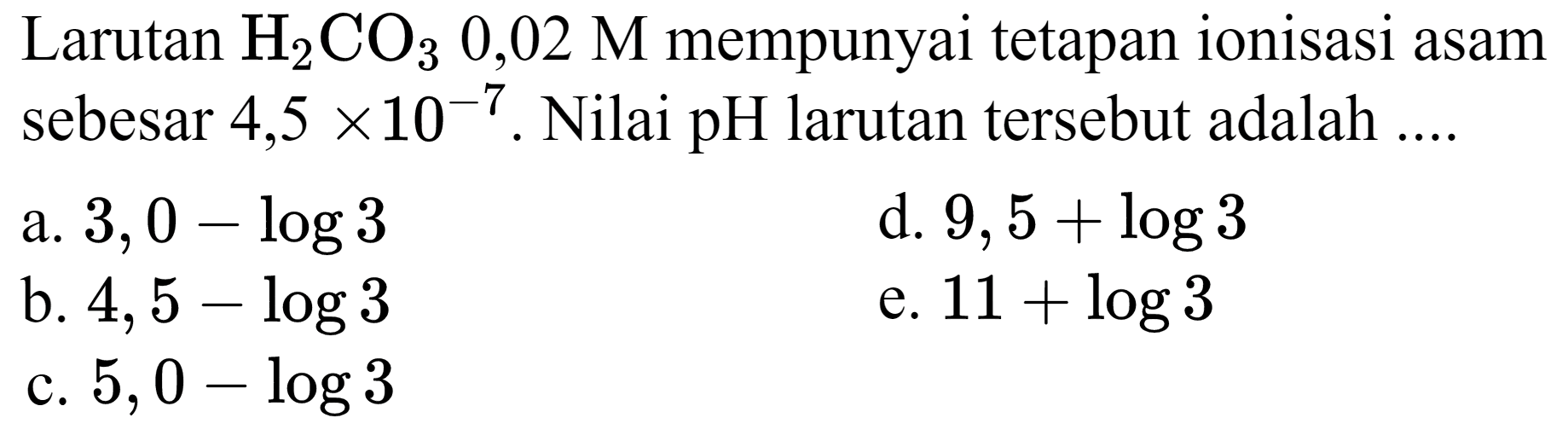 Larutan  H_(2) CO_(3) 0,02 M  mempunyai tetapan ionisasi asam sebesar  4,5 x 10^(-7) . Nilai  pH  larutan tersebut adalah ....
a.  3,0-log 3 
d.  9,5+log 3 
b.  4,5-log 3 
e.  11+log 3 
c.  5,0-log 3 