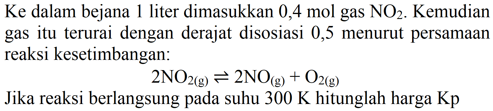 Ke dalam bejana 1 liter dimasukkan 0,4 mol gas  NO2 . Kemudian gas itu terurai dengan derajat disosiasi 0,5 menurut persamaan reaksi kesetimbangan:

2 NO2(g)) <=> 2 NO_((g))+O2(g))

Jika reaksi berlangsung pada suhu  300 K  hitunglah harga Kp