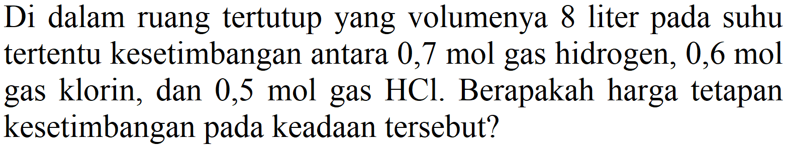 Di dalam ruang tertutup yang volumenya 8 liter pada suhu tertentu kesetimbangan antara 0,7 mol gas hidrogen,  0,6 mol  gas klorin, dan  0,5 mol  gas  HCl . Berapakah harga tetapan kesetimbangan pada keadaan tersebut?