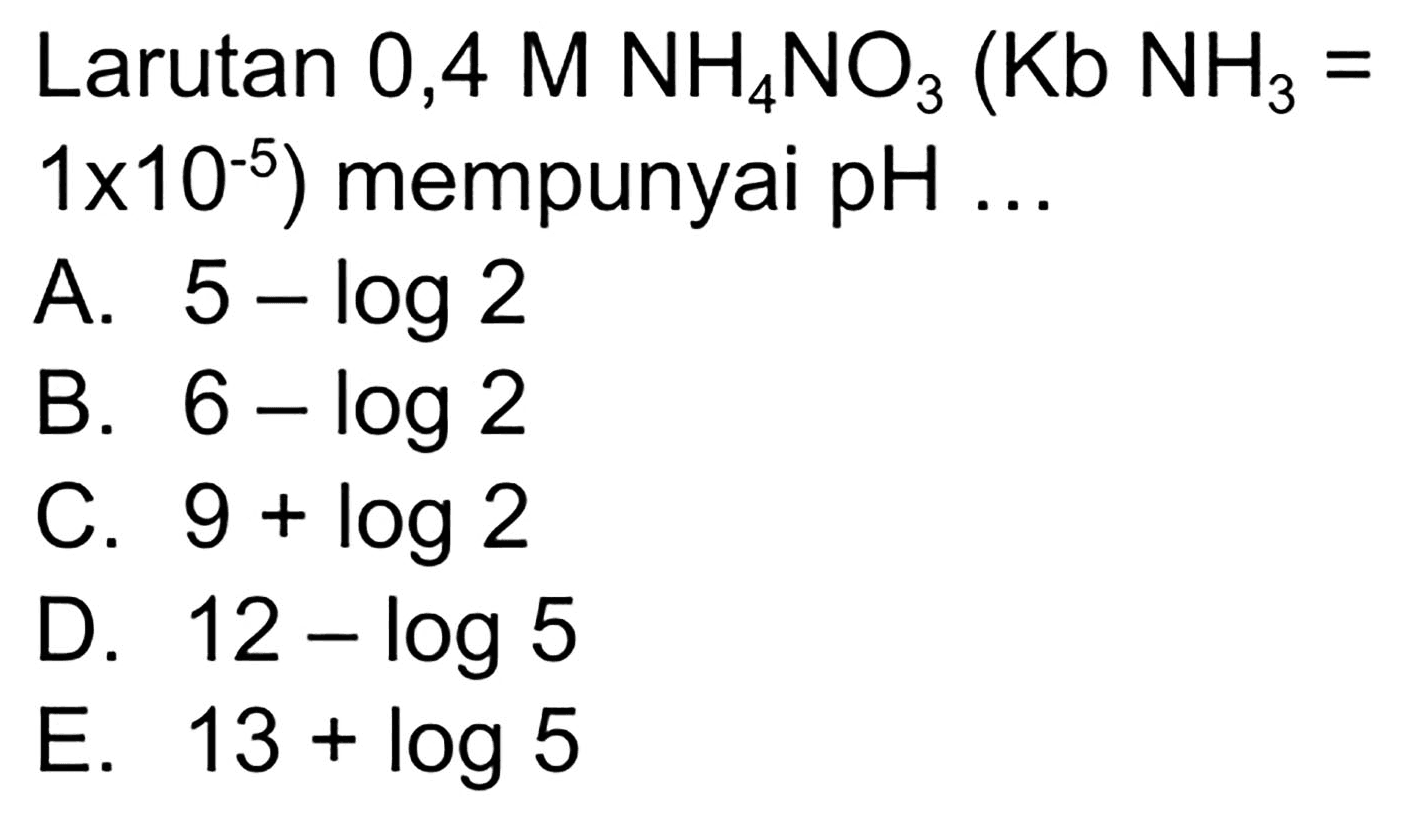 Larutan 0,4  M NH_(4) NO_(3)(~Kb NH NH_(3)=.   .1 x 10^(-5))  mempunyai  pH ... 
A.  5-log 2 
B.  6-log 2 
C.  9+log 2 
D.  12-log 5 
E.  13+log 5 