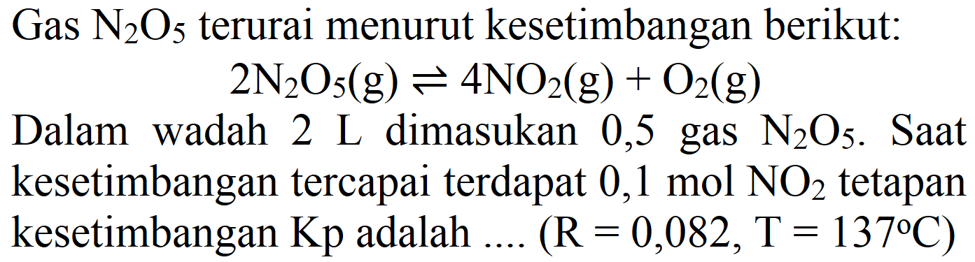 Gas  N2) O5  terurai menurut kesetimbangan berikut:

2 N2) O5(g) <=> 4 NO2(g)+O2(g)

Dalam wadah  2 ~L  dimasukan 0,5 gas  N2) O5 . Saat kesetimbangan tercapai terdapat  0,1 mol NO2  tetapan kesetimbangan  Kp  adalah  ... . .(R=0,082, T=137 C) 