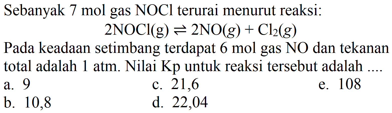 Sebanyak 7 mol gas  NOCl  terurai menurut reaksi:
 2 NOCl(g) <=> 2 NO(g)+Cl2(g) 
Pada keadaan setimbang terdapat 6 mol gas  NO  dan tekanan total adalah  1 ~atm . Nilai  Kp  untuk reaksi tersebut adalah ....