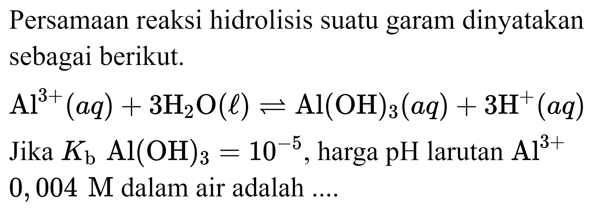 Persamaan reaksi hidrolisis suatu garam dinyatakan sebagai berikut.
 Al^(3+)(a q)+3 H_(2) O(l) leftharpoons Al(OH)_(3)(a q)+3 H^(+)(a q)  Jika  K_(b) Al(OH)_(3)=10^(-5) , harga pH larutan  Al^(3+)   0,004 M  dalam air adalah ....