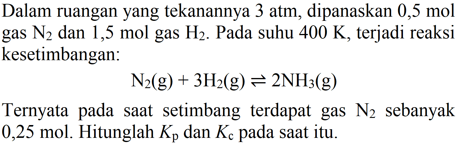 Dalam ruangan yang tekanannya 3 atm, dipanaskan  0,5 mol  gas  N2)  dan  1,5 mol  gas  H2 . Pada suhu  400 K , terjadi reaksi kesetimbangan:

N2)(g)+3 H2(g) <=> 2 NH3)(g)

Ternyata pada saat setimbang terdapat gas  N2)  sebanyak 0,25 mol. Hitunglah  K_(p)  dan  Kc  pada saat itu.