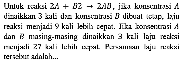 Untuk reaksi 2A + B2 -> 2 AB, jika konsentrasi A dinaikkan 3 kali dan konsentrasi  B  dibuat tetap, laju reaksi menjadi 9 kali lebih cepat. Jika konsentrasi  A  dan  B  masing-masing dinaikkan 3 kali laju reaksi menjadi 27 kali lebih cepat. Persamaan laju reaksi tersebut adalah...