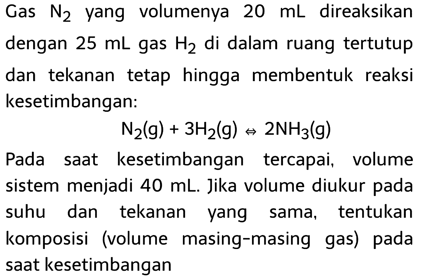 Gas  N2)  yang volumenya  20 mL  direaksikan dengan  25 mL  gas  H2  di dalam ruang tertutup dan tekanan tetap hingga membentuk reaksi kesetimbangan:

N2)(g)+3 H2(g) <=> 2 NH3)(g)

Pada saat kesetimbangan tercapai, volume sistem menjadi  40 mL . Jika volume diukur pada suhu dan tekanan yang sama, tentukan komposisi (volume masing-masing gas) pada saat kesetimbangan