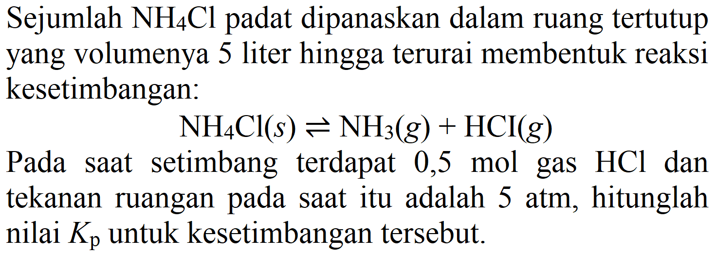 Sejumlah  NH_(4) Cl  padat dipanaskan dalam ruang tertutup yang volumenya 5 liter hingga terurai membentuk reaksi kesetimbangan:

NH_(4) Cl(s) <=> NH3)(g)+HCI(g)

Pada saat setimbang terdapat 0,5 mol gas  HCl  dan tekanan ruangan pada saat itu adalah 5 atm, hitunglah nilai  K_(p)  untuk kesetimbangan tersebut.