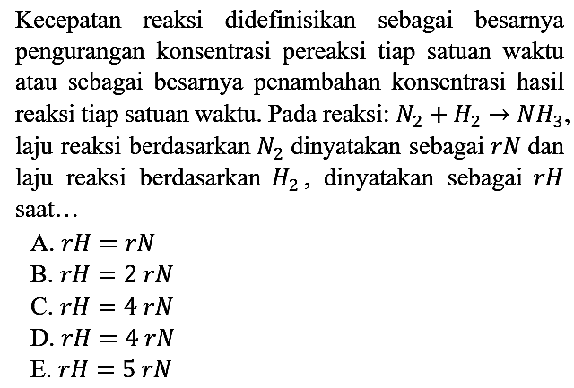 Kecepatan reaksi didefinisikan sebagai besarnya pengurangan konsentrasi pereaksi tiap satuan waktu atau sebagai besarnya penambahan konsentrasi hasil reaksi tiap satuan waktu. Pada reaksi:  N2 + H2 -> NH3, laju reaksi berdasarkan N2 dinyatakan sebagai rN dan laju reaksi berdasarkan H2, dinyatakan sebagai rH saat...
A.  rH = rN 
B.  rH = 2 rN 
C.  rH = 4 rN 
D.  rH = 4 rN 
E.  rH = 5 rN 
