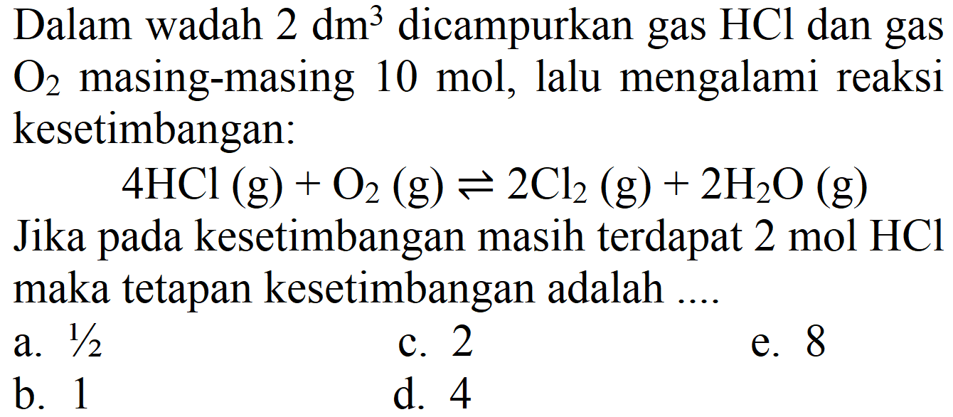 Dalam wadah  2 dm^(3)  dicampurkan gas  HCl  dan gas  O2  masing-masing 10 mol, lalu mengalami reaksi kesetimbangan:
 4 HCl(g)+O2(g) <=> 2 Cl2(g)+2 H2 O(g) 
Jika pada kesetimbangan masih terdapat  2 mol HCl  maka tetapan kesetimbangan adalah ....