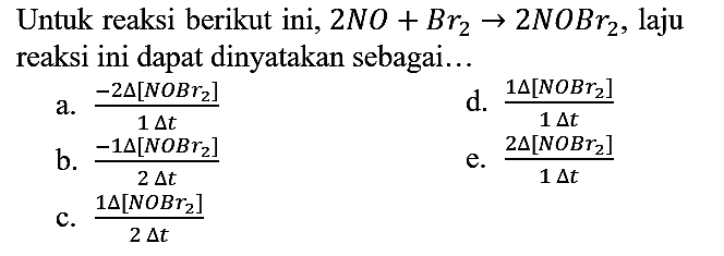 Untuk reaksi berikut ini, 2NO + Br2 - > 2NOBr2, laju reaksi ini dapat dinyatakan sebagai...
a. (-2 delta [NOBr2])/(1 delta t) d. (1 delta [NOBr2])/(1 delta t) b. (-1 delta [NOBr2])/(2 delta t) e. (2 delta [NOBr2])/(1 delta t) c. (1 delta [NOBr2])/(2 delta t) 