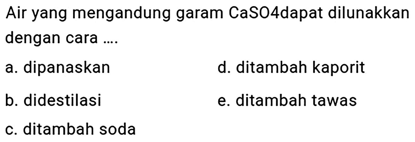 Air yang mengandung garam CaSO4dapat dilunakkan dengan cara ....
a. dipanaskan
d. ditambah kaporit
b. didestilasi
e. ditambah tawas
c. ditambah soda