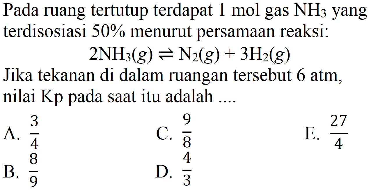 Pada ruang tertutup terdapat  1 mol  gas  NH3)  yang terdisosiasi 50% menurut persamaan reaksi:

2 NH3)(g) <=> N2)(g)+3 H2(g)

Jika tekanan di dalam ruangan tersebut 6 atm, nilai  Kp  pada saat itu adalah ....