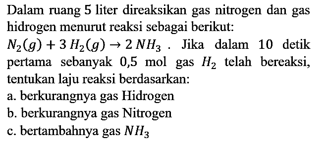 Dalam ruang 5 liter direaksikan gas nitrogen dan gas hidrogen menurut reaksi sebagai berikut:  N2 (g) + 3 H2 (g) -> 2 NH3. Jika dalam 10 detik pertama sebanyak  0,5 mol gas  H2 telah bereaksi, tentukan laju reaksi berdasarkan:
a. berkurangnya gas Hidrogen
b. berkurangnya gas Nitrogen
c. bertambahnya gas NH3 