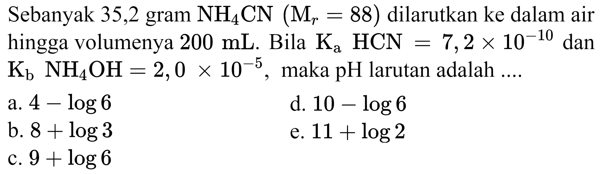 Sebanyak 35,2 gram  NH2 CN(M(r)=88)  dilarutkan ke dalam air hingga volumenya  200 mL . Bila  Ka HCN=7,2 x 10^(-10)  dan  Kb NH4 OH=2,0 x 10^(-5) , maka pH larutan adalah  ... . 
