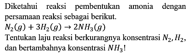 Diketahui reaksi pembentukan amonia dengan persamaan reaksi sebagai berikut.

N2 (g) + 3 H2 (g) -> 2 NH3 (g)

Tentukan laju reaksi berkurangnya konsentrasi N2, H2, dan bertambahnya konsentrasi NH3!