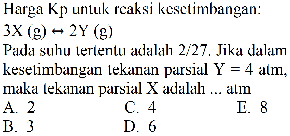 Harga Kp untuk reaksi kesetimbangan:  3 X(g) right-> 2 Y(g) 
Pada suhu tertentu adalah  2 / 27 . Jika dalam kesetimbangan tekanan parsial  Y=4 ~atm , maka tekanan parsial  X  adalah ... atm