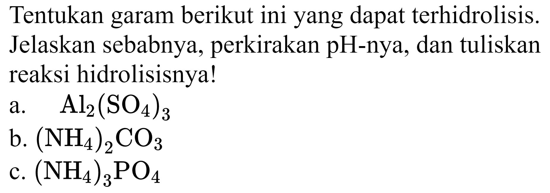 Tentukan garam berikut ini yang dapat terhidrolisis. Jelaskan sebabnya, perkirakan pH-nya, dan tuliskan reaksi hidrolisisnya!
a.  Al2(SO4)2 
b.  (NH2)2 CO4 
c.  (NH2)2 PO4 