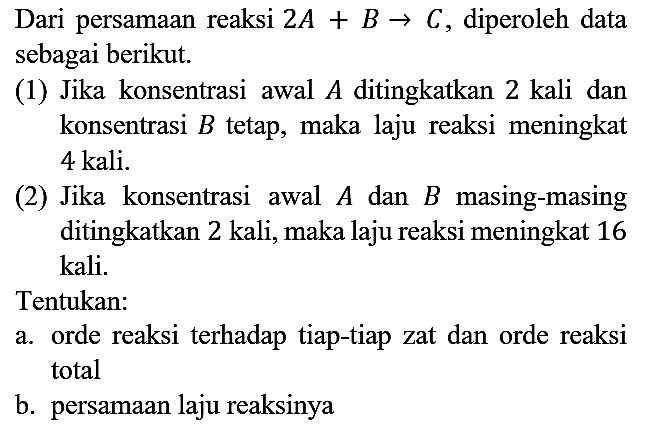 Dari persamaan reaksi 2A + B -> C, diperoleh data sebagai berikut.
(1) Jika konsentrasi awal A ditingkatkan 2 kali dan konsentrasi B tetap, maka laju reaksi meningkat 4 kali.
(2) Jika konsentrasi awal A dan B masing-masing ditingkatkan 2 kali, maka laju reaksi meningkat 16 kali.
Tentukan:
a. orde reaksi terhadap tiap-tiap zat dan orde reaksi total
b. persamaan laju reaksinya