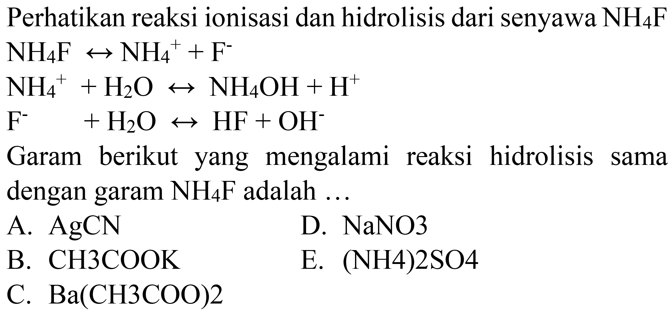 Perhatikan reaksi ionisasi dan hidrolisis dari senyawa  NH_(4) ~F 
 NH_(4) ~F right-> NH_(4)^(+)+F^(-) 
 NH_(4)^(+)+H_(2) O right-> NH_(4) OH+H^(+) 
 F^(-) +H_(2) O right-> HF+OH^(-) 
Garam berikut yang mengalami reaksi hidrolisis sama dengan garam  NH_(4) ~F  adalah ...
A.  AgCN 
D.  NaNO 3 
B.  CH 3 COOK 
E.  (NH 4) 2 SO 4 
C.  Ba(CH 3 COO) 2 