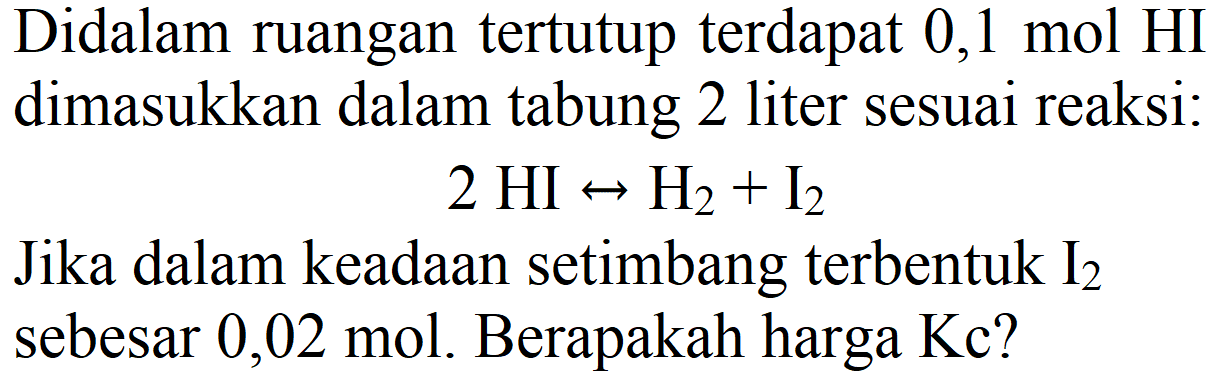 Didalam ruangan tertutup terdapat 0,1 mol HI dimasukkan dalam tabung 2 liter sesuai reaksi:
 2 HI right-> H2+I_(2) 
Jika dalam keadaan setimbang terbentuk  I_(2)  sebesar 0,02 mol. Berapakah harga Kc?