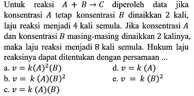 Untuk reaksi A + B -> C diperoleh data jika konsentrasi A tetap konsentrasi B dinaikkan 2 kali, laju reaksi menjadi 4 kali semula. Jika konsentrasi A dan konsentrasi B masing-masing dinaikkan 2 kalinya, maka laju reaksi menjadi 8 kali semula. Hukum laju reaksinya dapat ditentukan dengan persamaan ...
