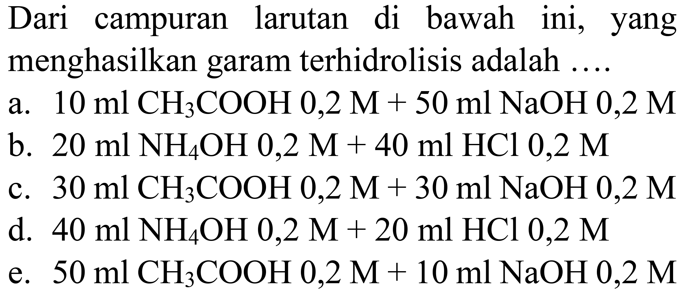 Dari campuran larutan di bawah ini, yang menghasilkan garam terhidrolisis adalah ....
a.  10 ml  CH_(3) COOH 0,2 M+50 ml NaOH  0,2 M 
b.  20 ml NH_(4) OH 0,2 M+40 ml HCl 0,2 M 
c.  30 ml CH_(3) COOH 0,2 M+30 ml NaOH 0,2 M 
d.  40 ml NH_(4) OH  0,2 M+20 ml HCl 0,2 M 
e.  50 ml CH_(3) COOH 0,2 M+10 ml NaOH 0,2 M 