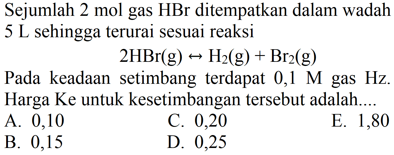 Sejumlah 2 mol gas  HBr  ditempatkan dalam wadah  5 ~L  sehingga terurai sesuai reaksi

2 HBr(g) right-> H2(g)+Br_(2)(g)

Pada keadaan setimbang terdapat  0,1 M  gas  Hz . Harga Ke untuk kesetimbangan tersebut adalah....