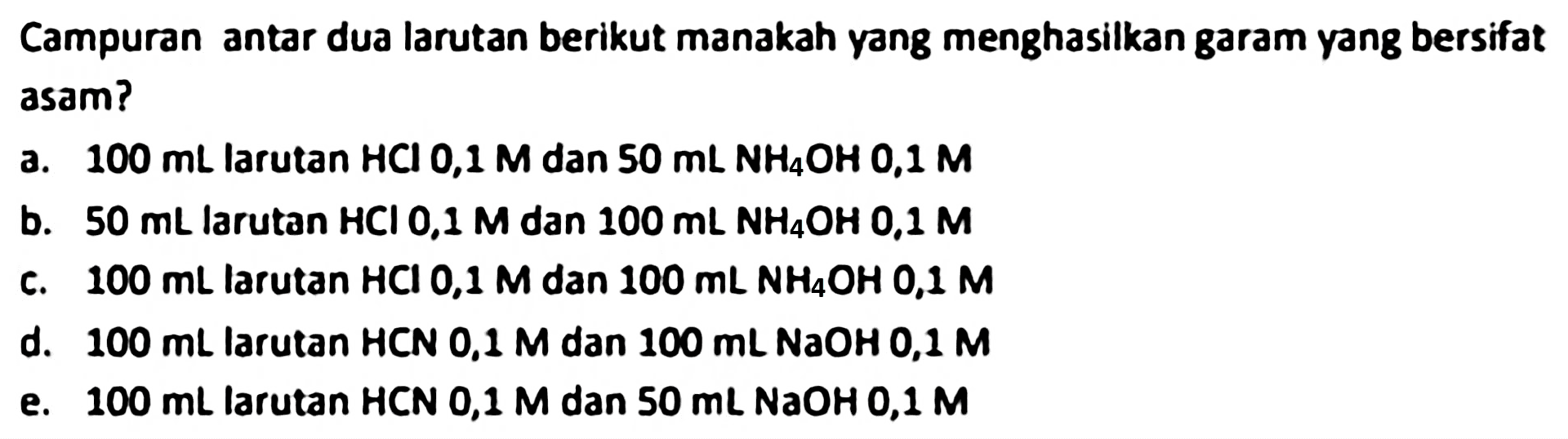 Campuran antar dua larutan berikut manakah yang menghasilkan garam yang bersifat asam?
a.  100 mL  larutan  HCl 0,1 M  dan  50 mL NH 4 OH 0,1 M 
b.  50 mL  larutan  HCl 0,1 M  dan  100 mL NH NH2  0,1 M
c.  100 mL  larutan  HCl 0,1 M  dan  100 mL NH NH2, 1 M 
d.  100 mL  larutan HCN 0,1 Man  100 mL  NaOH 0,1 M
e.  100 mL  larutan HCN 0,1  M  dan  50 mL N a O H 0,1 M 