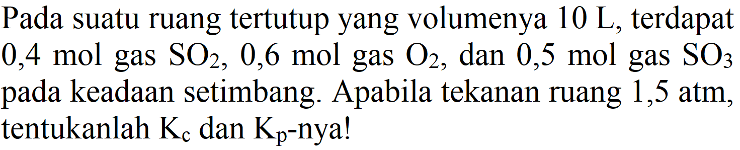 Pada suatu ruang tertutup yang volumenya  10 ~L , terdapat  0,4 mol  gas  SO2, 0,6 mol  gas  O2 , dan  0,5 mol  gas  SO3  pada keadaan setimbang. Apabila tekanan ruang 1,5 atm, tentukanlah  K_(c)  dan  Kp -nya!