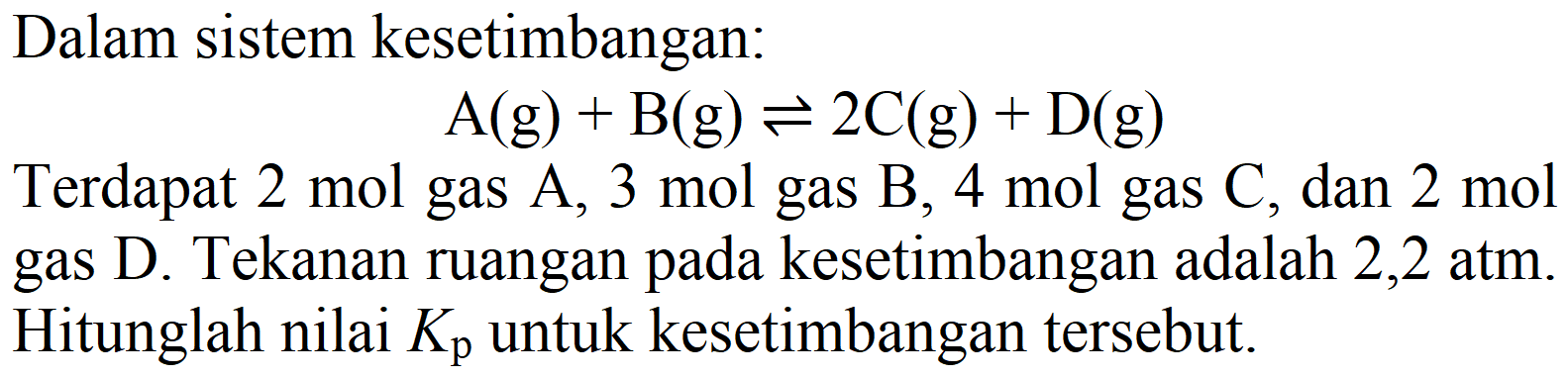 Dalam sistem kesetimbangan:

A(g)+B(g) leftharpoons 2 C(g)+D(g)

Terdapat  2 mol  gas  A, 3 mol  gas  B, 4 mol  gas  C , dan  2 mol  gas D. Tekanan ruangan pada kesetimbangan adalah  2,2 ~atm . Hitunglah nilai  Kp  untuk kesetimbangan tersebut.