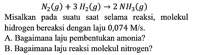 N2 (g) + 3 H2 (g) -> 2 N3 (g)

Misalkan pada suatu saat selama reaksi, molekul hidrogen bereaksi dengan laju  0,074 M/s.
A. Bagaimana laju pembentukan amonia?
B. Bagaimana laju reaksi molekul nitrogen?