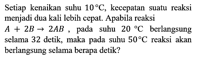 Setiap kenaikan suhu 10 C, kecepatan suatu reaksi menjadi dua kali lebih cepat. Apabila reaksi A + 2B - > 2AB, pada suhu 20 C berlangsung selama 32 detik, maka pada suhu 50 C reaksi akan berlangsung selama berapa detik?