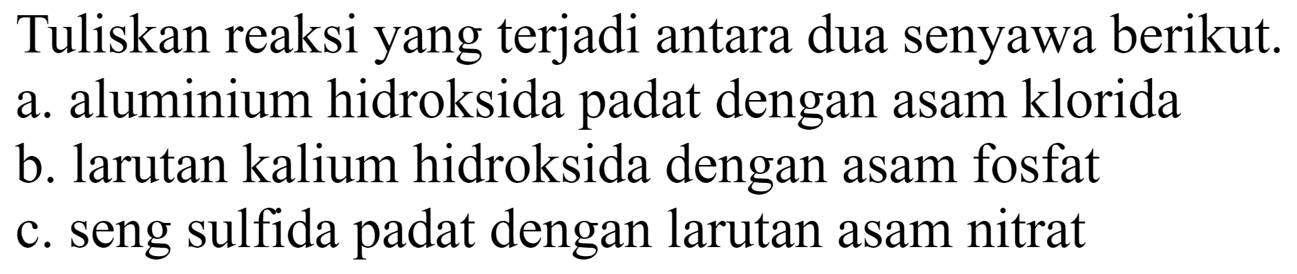 Tuliskan reaksi yang terjadi antara dua senyawa berikut.
a. aluminium hidroksida padat dengan asam klorida
b. larutan kalium hidroksida dengan asam fosfat
c. seng sulfida padat dengan larutan asam nitrat