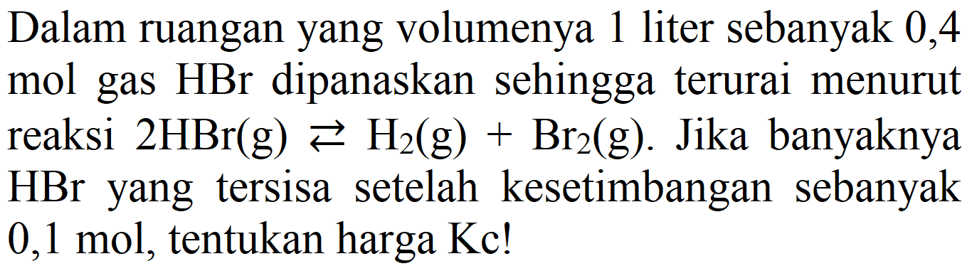 Dalam ruangan yang volumenya 1 liter sebanyak 0,4 mol gas  HBr  dipanaskan sehingga terurai menurut reaksi  2 HBr(g) left->s H2(g)+Br_(2)(g) . Jika banyaknya  HBr  yang tersisa setelah kesetimbangan sebanyak  0,1 mol , tentukan harga  Kc  !